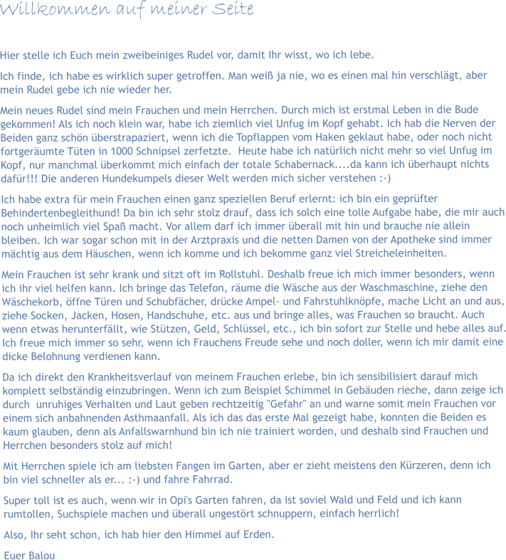 Willkommen auf meiner Seite  Hier stelle ich Euch mein zweibeiniges Rudel vor, damit Ihr wisst, wo ich lebe.  Ich finde, ich habe es wirklich super getroffen. Man weiß ja nie, wo es einen mal hin verschlägt, aber mein Rudel gebe ich nie wieder her. Mein neues Rudel sind mein Frauchen und mein Herrchen. Durch mich ist erstmal Leben in die Bude gekommen! Als ich noch klein war, habe ich ziemlich viel Unfug im Kopf gehabt. Ich hab die Nerven der Beiden ganz schön überstrapaziert, wenn ich die Topflappen vom Haken geklaut habe, oder noch nicht fortgeräumte Tüten in 1000 Schnipsel zerfetzte.  Heute habe ich natürlich nicht mehr so viel Unfug im Kopf, nur manchmal überkommt mich einfach der totale Schabernack....da kann ich überhaupt nichts dafür!!! Die anderen Hundekumpels dieser Welt werden mich sicher verstehen :-) Ich habe extra für mein Frauchen einen ganz speziellen Beruf erlernt: ich bin ein geprüfter Behindertenbegleithund! Da bin ich sehr stolz drauf, dass ich solch eine tolle Aufgabe habe, die mir auch noch unheimlich viel Spaß macht. Vor allem darf ich immer überall mit hin und brauche nie allein bleiben. Ich war sogar schon mit in der Arztpraxis und die netten Damen von der Apotheke sind immer mächtig aus dem Häuschen, wenn ich komme und ich bekomme ganz viel Streicheleinheiten. Mein Frauchen ist sehr krank und sitzt oft im Rollstuhl. Deshalb freue ich mich immer besonders, wenn ich ihr viel helfen kann. Ich bringe das Telefon, räume die Wäsche aus der Waschmaschine, ziehe den Wäschekorb, öffne Türen und Schubfächer, drücke Ampel- und Fahrstuhlknöpfe, mache Licht an und aus, ziehe Socken, Jacken, Hosen, Handschuhe, etc. aus und bringe alles, was Frauchen so braucht. Auch wenn etwas herunterfällt, wie Stützen, Geld, Schlüssel, etc., ich bin sofort zur Stelle und hebe alles auf. Ich freue mich immer so sehr, wenn ich Frauchens Freude sehe und noch doller, wenn ich mir damit eine dicke Belohnung verdienen kann.  Da ich direkt den Krankheitsverlauf von meinem Frauchen erlebe, bin ich sensibilisiert darauf mich komplett selbständig einzubringen. Wenn ich zum Beispiel Schimmel in Gebäuden rieche, dann zeige ich durch  unruhiges Verhalten und Laut geben rechtzeitig "Gefahr" an und warne somit mein Frauchen vor einem sich anbahnenden Asthmaanfall. Als ich das das erste Mal gezeigt habe, konnten die Beiden es kaum glauben, denn als Anfallswarnhund bin ich nie trainiert worden, und deshalb sind Frauchen und Herrchen besonders stolz auf mich! Mit Herrchen spiele ich am liebsten Fangen im Garten, aber er zieht meistens den Kürzeren, denn ich bin viel schneller als er... :-) und fahre Fahrrad. Super toll ist es auch, wenn wir in Opi's Garten fahren, da ist soviel Wald und Feld und ich kann rumtollen, Suchspiele machen und überall ungestört schnuppern, einfach herrlich! Also, Ihr seht schon, ich hab hier den Himmel auf Erden. Euer Balou